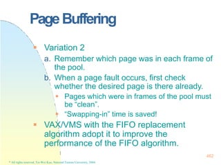 PageBuffering
462
* All rights reserved, Tei-Wei Kuo, National Taiwan University, 2004.
 Variation 2
a. Remember which page was in each frame of
the pool.
b. When a page fault occurs, first check
whether the desired page is there already.
 Pages which were in frames of the pool must
be “clean”.
 “Swapping-in” time is saved!
 VAX/VMS with the FIFO replacement
algorithm adopt it to improve the
performance of the FIFO algorithm.
 