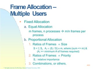 FrameAllocation –
Multiple Users
464
* All rights reserved, Tei-Wei Kuo, National Taiwan University, 2004.
 Fixed Allocation
a. Equal Allocation
m frames, n processes  m/n frames per
process
b. Proportional Allocation
1. Ratios of Frames  Size
S =  Si, Ai  (Si / S) x m, where (sum <= m) &
(Ai >= minimum # of frames required)
2. Ratios of Frames  Priority
Si : relative importance
3. Combinations, or others.
 