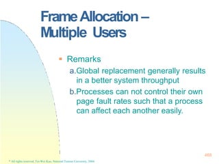 FrameAllocation –
Multiple Users
468
* All rights reserved, Tei-Wei Kuo, National Taiwan University, 2004.
 Remarks
a.Global replacement generally results
in a better system throughput
b.Processes can not control their own
page fault rates such that a process
can affect each another easily.
 