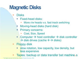 MagneticDisks
* All rights reserved, Tei-Wei Kuo, National Taiwan University, 2004.
 Disks
 Fixed-head disks:
 More r/w heads v.s. fast track switching
 Moving-head disks (hard disk)
 Primary concerns:
 Cost, Size, Speed
 Computer  host controller  disk controller
 disk drives (cache  disks)
 Floppy disk
 slow rotation, low capacity, low density, but
less expensive
 Tapes: backup or data transfer bet machine47s
 