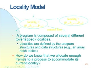Locality Model
 How do we know that we allocate enough
frames to a process to accommodate its
localityi =
{Pi,1,Pi,2,…,Pi,ni}
control flow
 A program is composed of several different
(overlapped) localities.
 Localities are defined by the program
structures and data structures (e.g., an array,
hash tables)
localityj =
{Pj,1,Pj,2,…,Pj,nj}
current locality?
* All rights reserved, Tei-Wei Kuo, National Taiwan University, 2004.
471
 