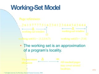 Working-Set Model
 The working set is an approximation
of a program’s locality.
Page references
…2 6 1 5 7 7 7 7 5 1 6 2 3 4 1 2 3 4 4 4 3 4 3 4 4 4
Δ
working-set window
t1
working-set(t1) = {1,2,5,6,7}
Δ
working-set window
t2
working-set(t2) = {3,4}
The minimum
allocation
Δ ∞
localities. 472
* All rights reserved, Tei-Wei Kuo, National Taiwan University, 2004.
All touched pages
may cover several
 