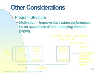 128x128 page
faults if the
process has
less than 128
frames!!
482
Other Considerations
 Program Structure
 Motivation – Improve the system performance
by an awareness of the underlying demand
paging.
var A: array [1..128,1..128] of integer;
for j:=1 to 128
for i:=1 to 128
A(i,j):=0
A(1,1)
A(1,2)
.
.
A(1,128)
A(2,1)
A(2,2)
.
.
A(2,128)
A(128,1)
A(128,2)
.
.
A(128,128)
……
128
words
128 pages
* All rights reserved, Tei-Wei Kuo, National Taiwan University, 2004.
 