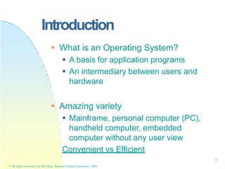 Introduction
5
* All rights reserved, Tei-Wei Kuo, National Taiwan University, 2004.
 What is an Operating System?
 A basis for application programs
 An intermediary between users and
hardware
 Amazing variety
 Mainframe, personal computer (PC),
handheld computer, embedded
computer without any user view
Convenient vs Efficient
 