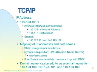 TCP/IP
140.123.100, 140.123. 101, and 140.123.103
* All rights reserved, Tei-Wei Kuo, National Taiwan University, 2004.
61
 IP Address:
 140.123.101.1
 256*256*256*256 combinations
 140.123 -> Network Address
 101.1 -> Host Address
 Subnet:
 140.123.101 and 140.123.102
 Mapping of IP addresses and host names
 Static assignments: /etc/hosts
 Dynamic acquisition: DNS (Domain Name Server)
 /etc/resolv.confg
 If /etc/hosts is out-of-date, re-check it up with DNS!
 Domain name: cs.ccu.edu.tw as a domain name for
 