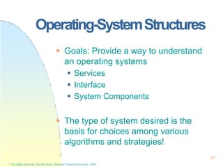 Operating-SystemStructures
67
* All rights reserved, Tei-Wei Kuo, National Taiwan University, 2004.
 Goals: Provide a way to understand
an operating systems
 Services
 Interface
 System Components
 The type of system desired is the
basis for choices among various
algorithms and strategies!
 
