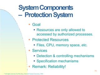 SystemComponents
– ProtectionSystem
76
* All rights reserved, Tei-Wei Kuo, National Taiwan University, 2004.
 Goal
 Resources are only allowed to
accessed by authorized processes.
 Protected Resources
 Files, CPU, memory space, etc.
 Services
 Detection & controlling mechanisms
 Specification mechanisms
 Remark: Reliability!
 