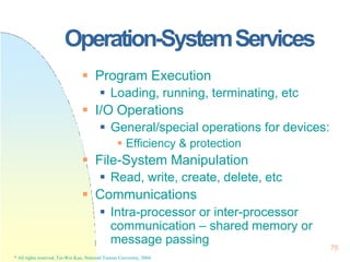 Operation-SystemServices
78
* All rights reserved, Tei-Wei Kuo, National Taiwan University, 2004.
 Program Execution
 Loading, running, terminating, etc
 I/O Operations
 General/special operations for devices:
 Efficiency & protection
 File-System Manipulation
 Read, write, create, delete, etc
 Communications
 Intra-processor or inter-processor
communication – shared memory or
message passing
 