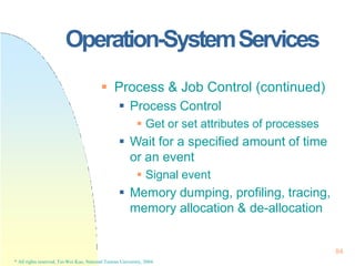 Operation-SystemServices
84
* All rights reserved, Tei-Wei Kuo, National Taiwan University, 2004.
 Process & Job Control (continued)
 Process Control
 Get or set attributes of processes
 Wait for a specified amount of time
or an event
 Signal event
 Memory dumping, profiling, tracing,
memory allocation & de-allocation
 