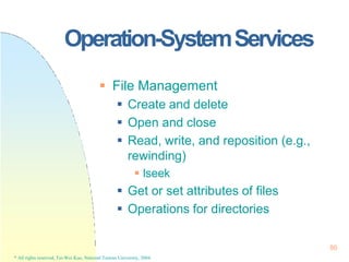 Operation-SystemServices
86
* All rights reserved, Tei-Wei Kuo, National Taiwan University, 2004.
 File Management
 Create and delete
 Open and close
 Read, write, and reposition (e.g.,
rewinding)
 lseek
 Get or set attributes of files
 Operations for directories
 