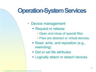 Operation-SystemServices
87
* All rights reserved, Tei-Wei Kuo, National Taiwan University, 2004.
 Device management
 Request or release
 Open and close of special files
 Files are abstract or virtual devices.
 Read, write, and reposition (e.g.,
rewinding)
 Get or set file attributes
 Logically attach or detach devices
 
