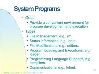 SystemPrograms
90
* All rights reserved, Tei-Wei Kuo, National Taiwan University, 2004.
 Goal:
 Provide a convenient environment for
program development and execution
 Types
 File Management, e.g., rm.
 Status information, e.g., date.
 File Modifications, e.g., editors.
 Program Loading and Executions, e.g.,
loader.
 Programming Language Supports, e.g.,
compilers.
 Communications, e.g., telnet.
 