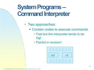SystemPrograms–
CommandInterpreter
 Two approaches:
 Contain codes to execute commands
 Fast but the interpreter tends to be
big!
 Painful in revision!
del
91
* All rights reserved, Tei-Wei Kuo, National Taiwan University, 2004.
cd
 