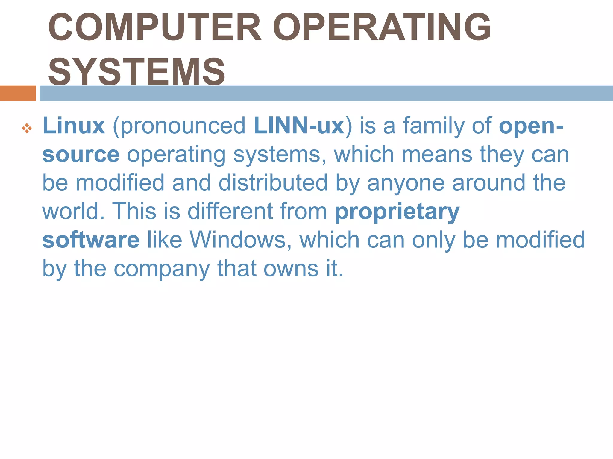 COMPUTER OPERATING
SYSTEMS
 Linux (pronounced LINN-ux) is a family of open-
source operating systems, which means they can
be modified and distributed by anyone around the
world. This is different from proprietary
software like Windows, which can only be modified
by the company that owns it.
 