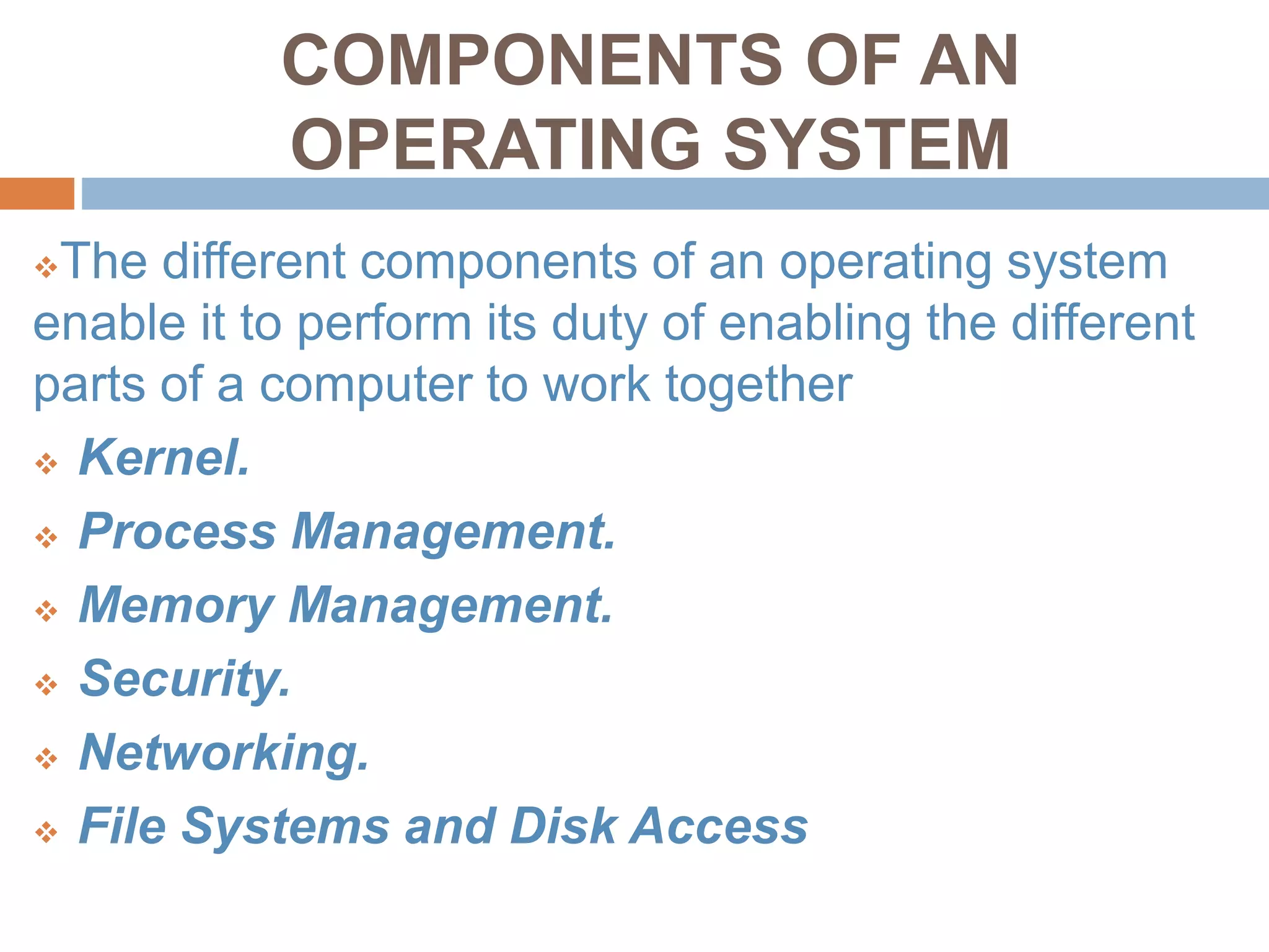 COMPONENTS OF AN
OPERATING SYSTEM
The different components of an operating system
enable it to perform its duty of enabling the different
parts of a computer to work together
 Kernel.
 Process Management.
 Memory Management.
 Security.
 Networking.
 File Systems and Disk Access
 