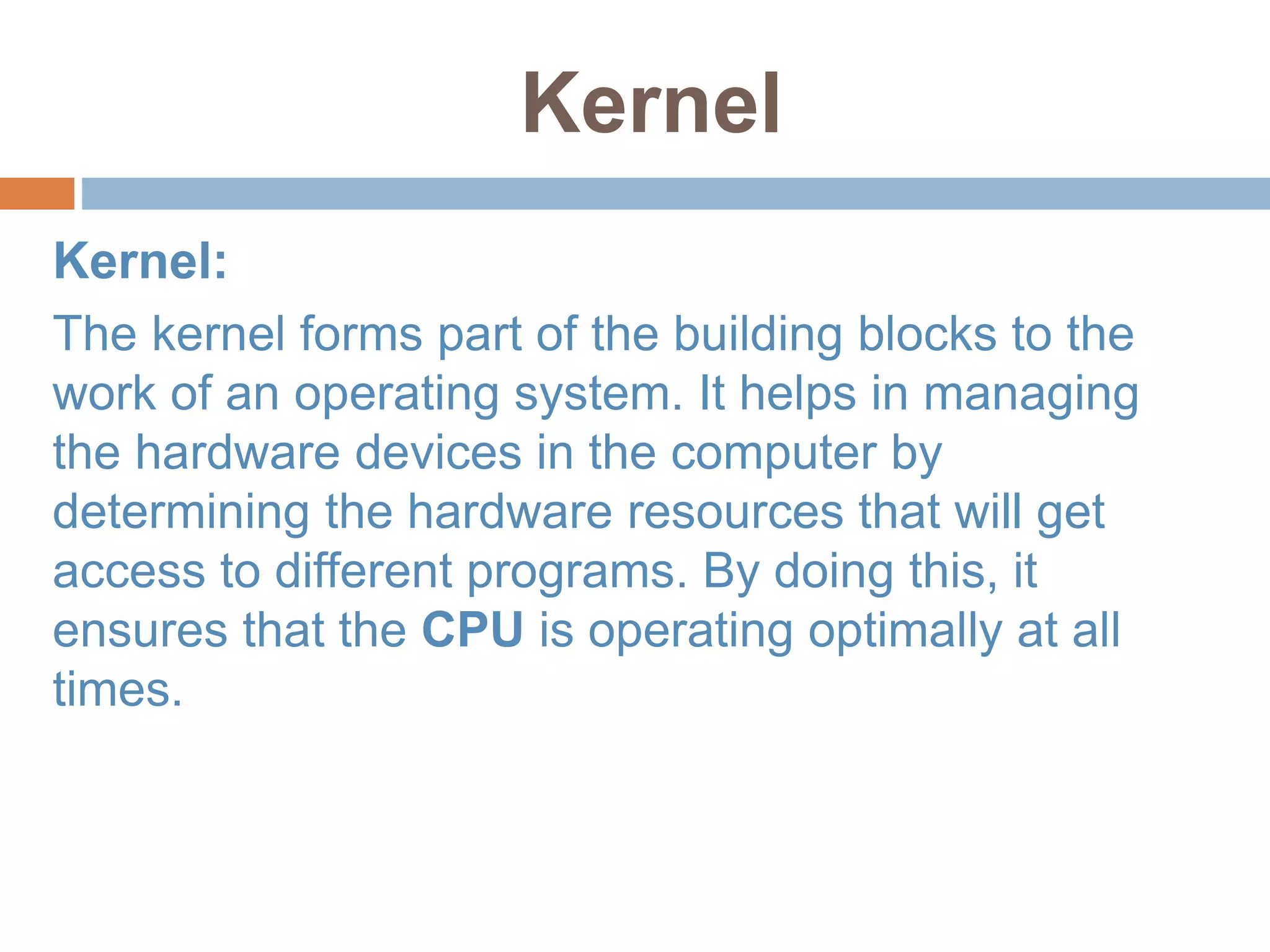Kernel
Kernel:
The kernel forms part of the building blocks to the
work of an operating system. It helps in managing
the hardware devices in the computer by
determining the hardware resources that will get
access to different programs. By doing this, it
ensures that the CPU is operating optimally at all
times.
 