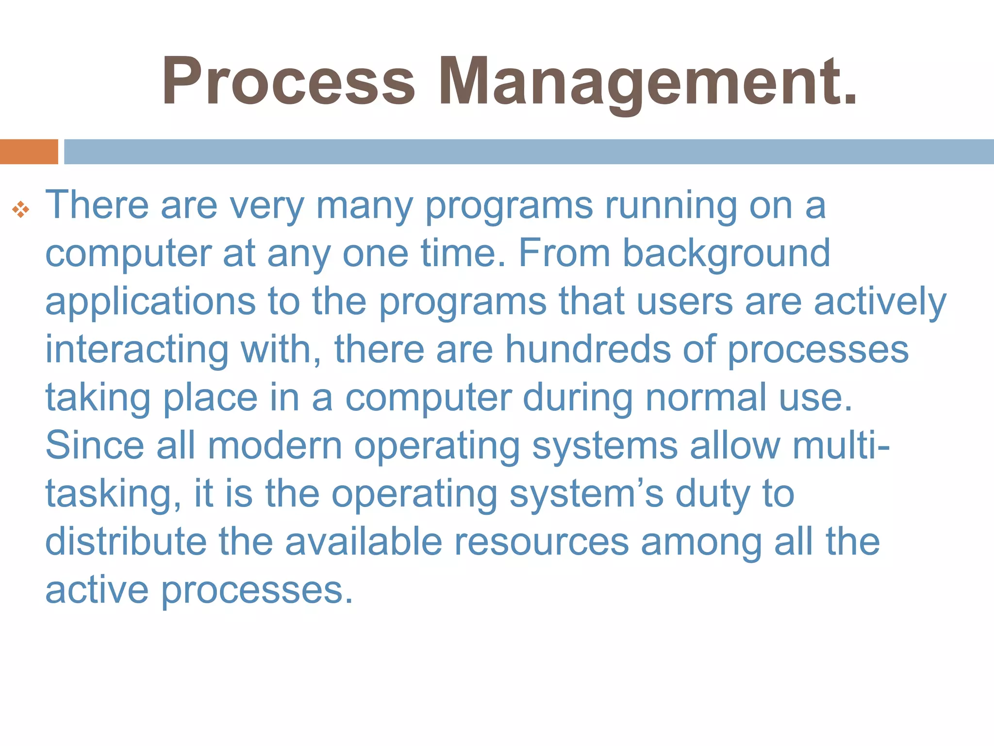 Process Management.
 There are very many programs running on a
computer at any one time. From background
applications to the programs that users are actively
interacting with, there are hundreds of processes
taking place in a computer during normal use.
Since all modern operating systems allow multi-
tasking, it is the operating system’s duty to
distribute the available resources among all the
active processes.
 