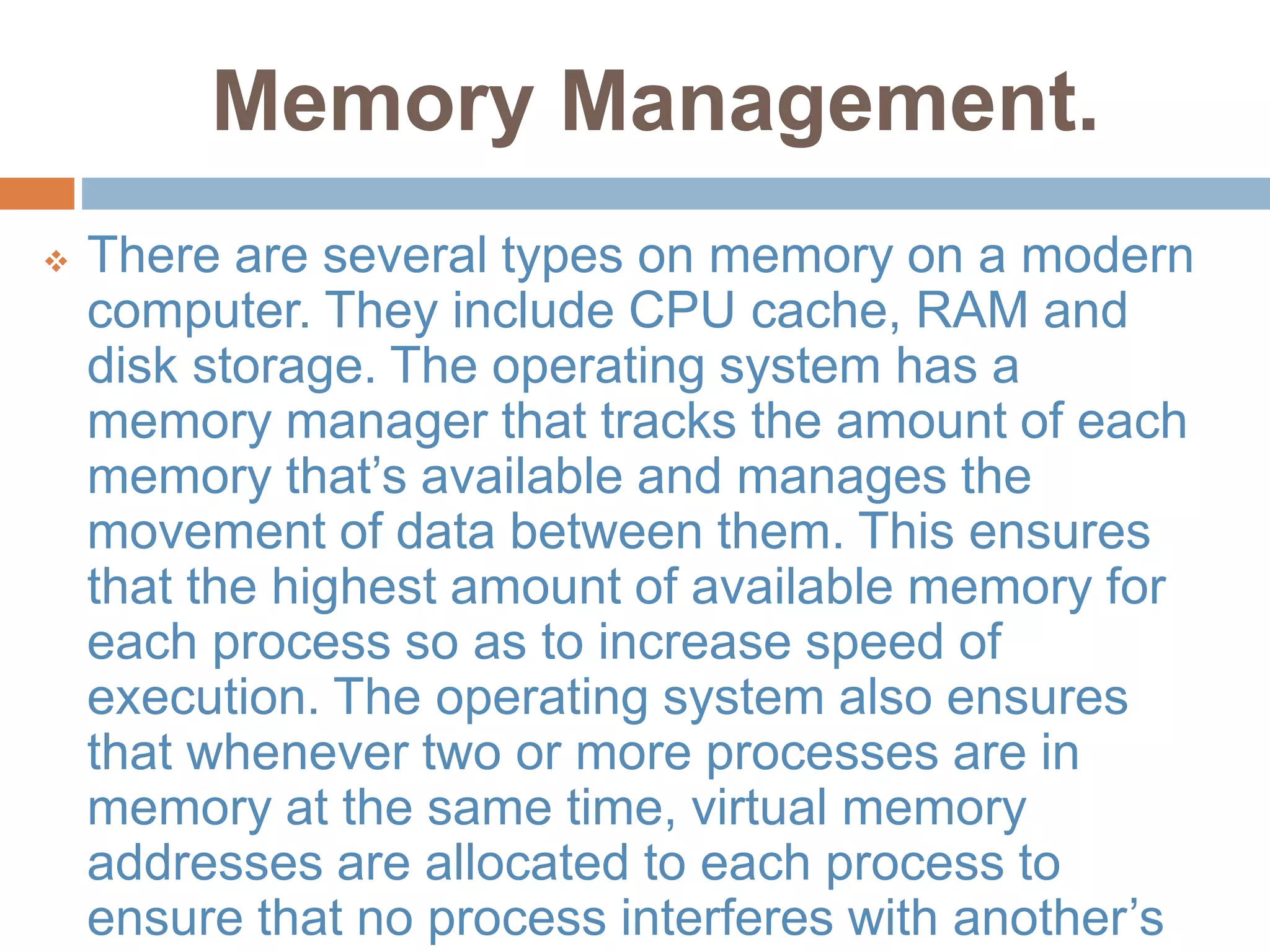 Memory Management.
 There are several types on memory on a modern
computer. They include CPU cache, RAM and
disk storage. The operating system has a
memory manager that tracks the amount of each
memory that’s available and manages the
movement of data between them. This ensures
that the highest amount of available memory for
each process so as to increase speed of
execution. The operating system also ensures
that whenever two or more processes are in
memory at the same time, virtual memory
addresses are allocated to each process to
ensure that no process interferes with another’s
 