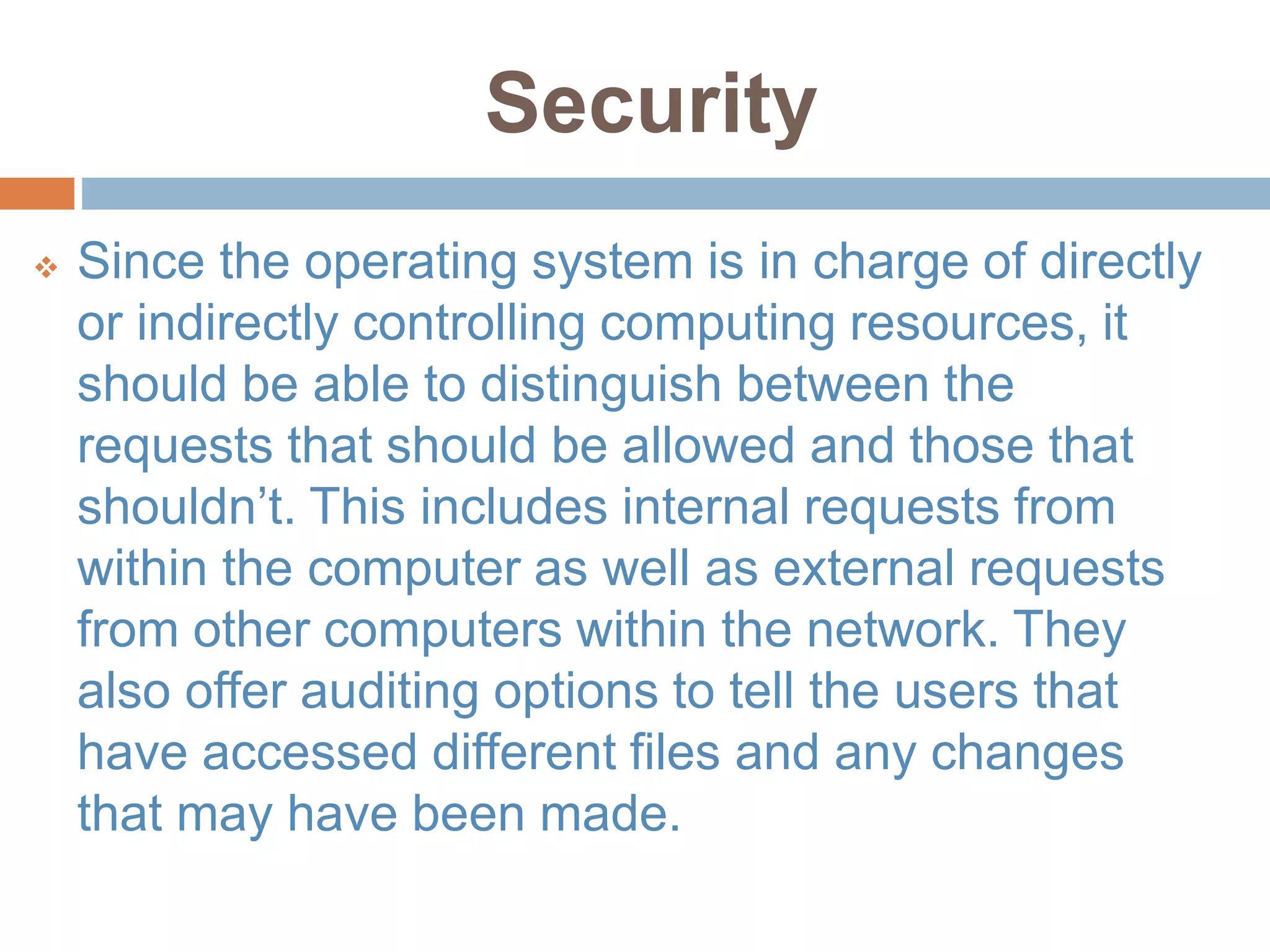 Security
 Since the operating system is in charge of directly
or indirectly controlling computing resources, it
should be able to distinguish between the
requests that should be allowed and those that
shouldn’t. This includes internal requests from
within the computer as well as external requests
from other computers within the network. They
also offer auditing options to tell the users that
have accessed different files and any changes
that may have been made.
 