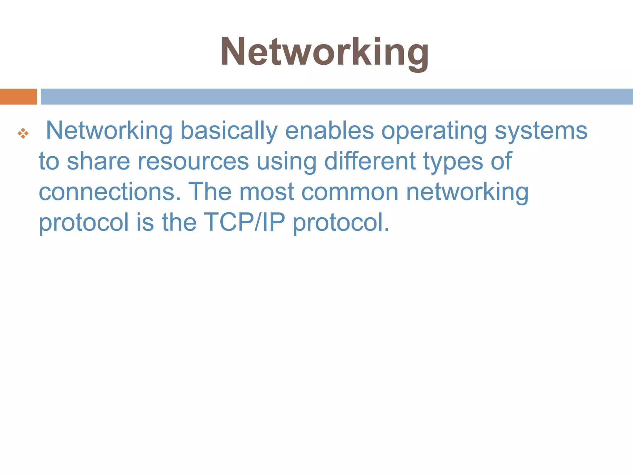 Networking
 Networking basically enables operating systems
to share resources using different types of
connections. The most common networking
protocol is the TCP/IP protocol.
 