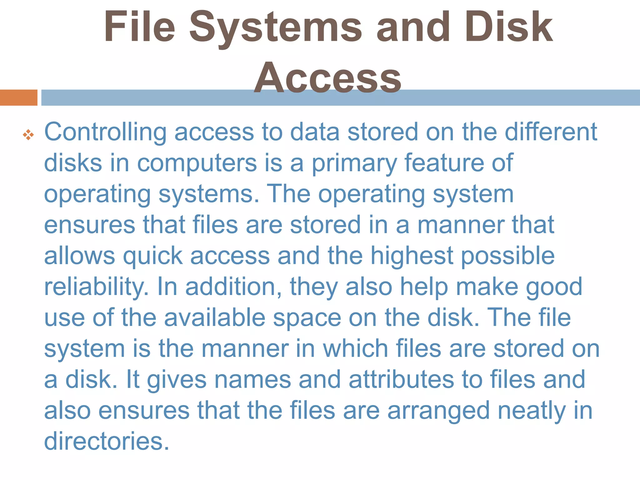 File Systems and Disk
Access
 Controlling access to data stored on the different
disks in computers is a primary feature of
operating systems. The operating system
ensures that files are stored in a manner that
allows quick access and the highest possible
reliability. In addition, they also help make good
use of the available space on the disk. The file
system is the manner in which files are stored on
a disk. It gives names and attributes to files and
also ensures that the files are arranged neatly in
directories.
 