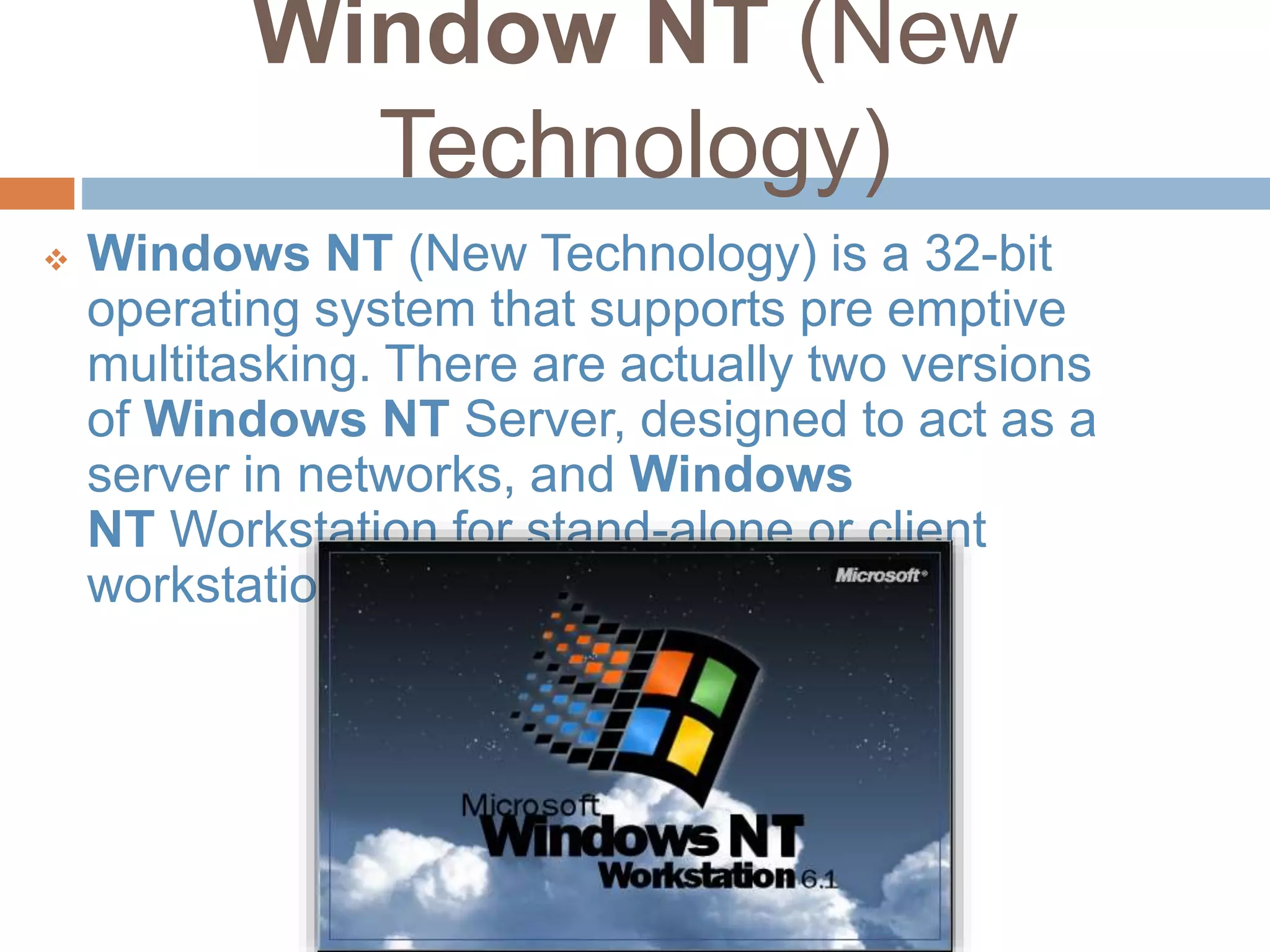 Window NT (New
Technology)
 Windows NT (New Technology) is a 32-bit
operating system that supports pre emptive
multitasking. There are actually two versions
of Windows NT Server, designed to act as a
server in networks, and Windows
NT Workstation for stand-alone or client
workstations.
 