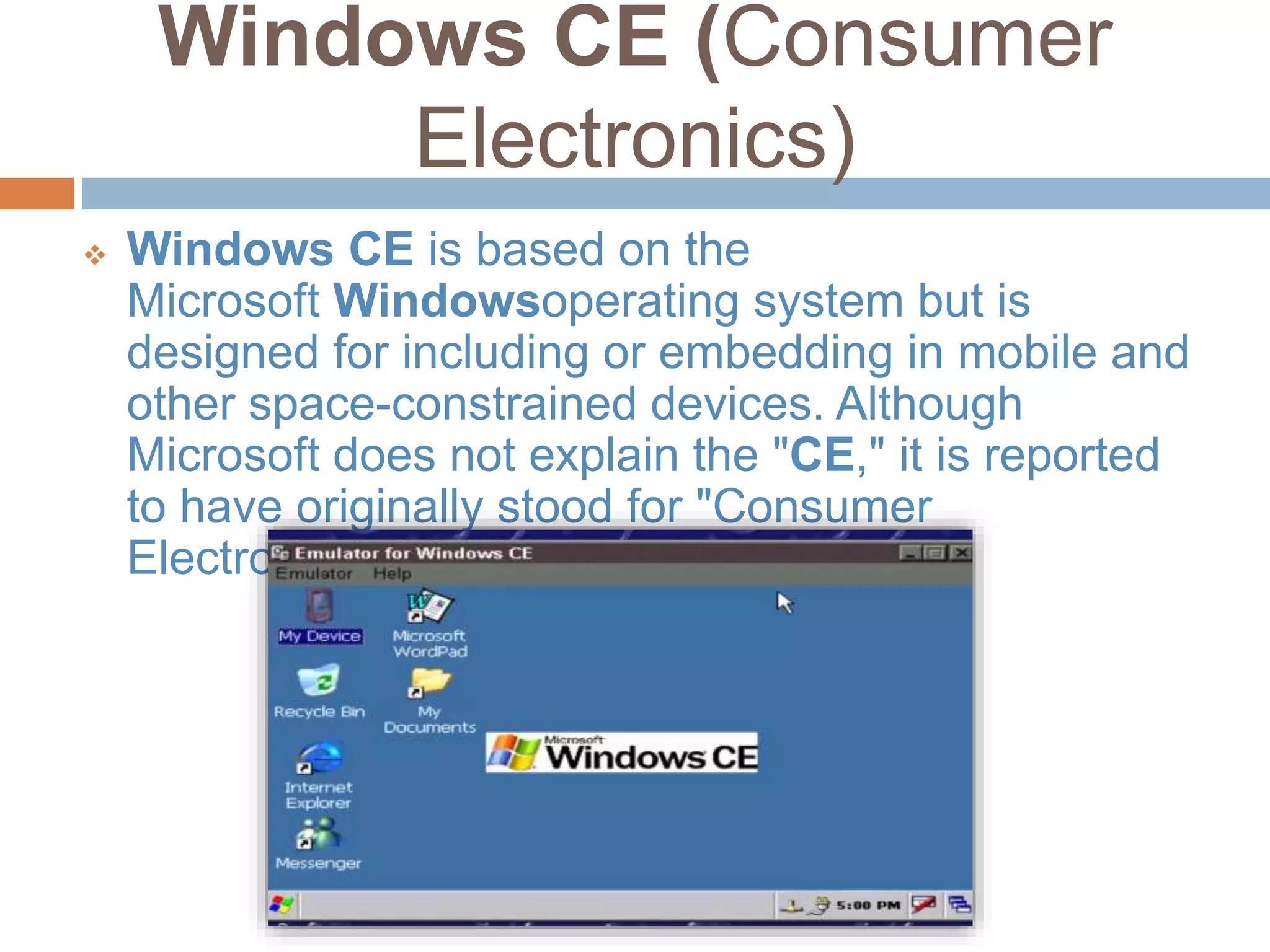 Windows CE (Consumer
Electronics)
 Windows CE is based on the
Microsoft Windowsoperating system but is
designed for including or embedding in mobile and
other space-constrained devices. Although
Microsoft does not explain the "CE," it is reported
to have originally stood for "Consumer
Electronics."
 