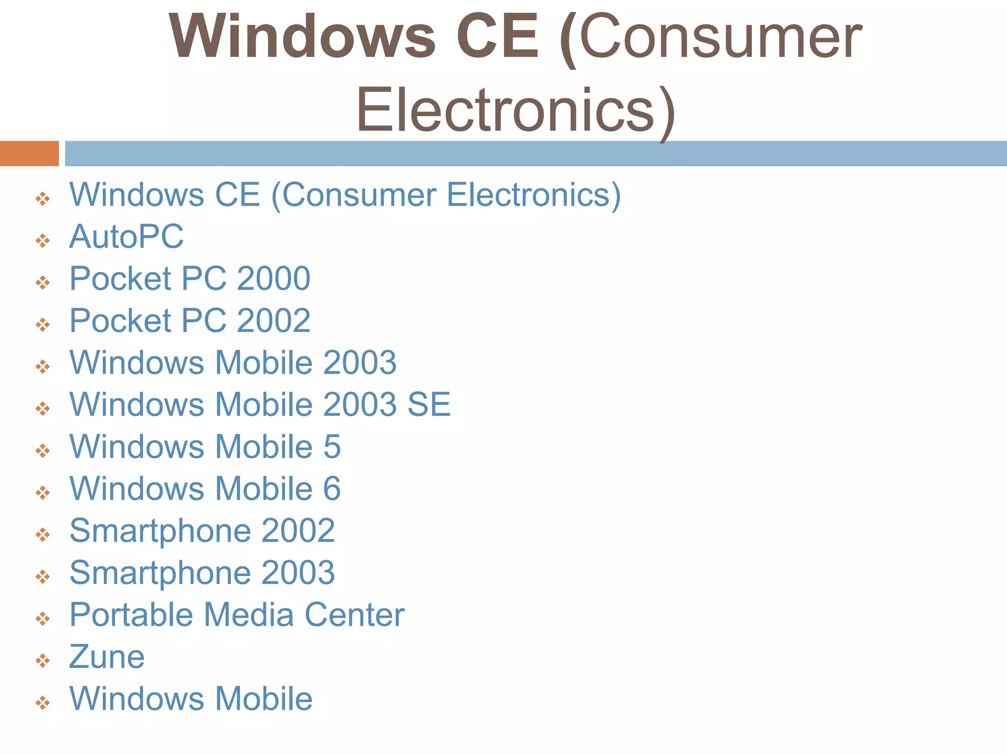 Windows CE (Consumer
Electronics)
 Windows CE (Consumer Electronics)
 AutoPC
 Pocket PC 2000
 Pocket PC 2002
 Windows Mobile 2003
 Windows Mobile 2003 SE
 Windows Mobile 5
 Windows Mobile 6
 Smartphone 2002
 Smartphone 2003
 Portable Media Center
 Zune
 Windows Mobile
 