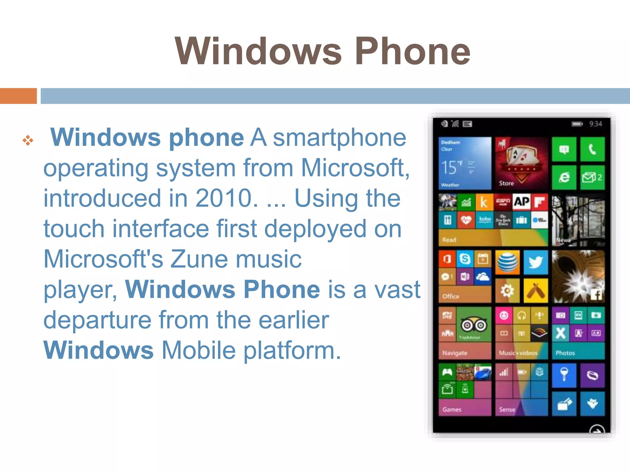 Windows Phone
 Windows phone A smartphone
operating system from Microsoft,
introduced in 2010. ... Using the
touch interface first deployed on
Microsoft's Zune music
player, Windows Phone is a vast
departure from the earlier
Windows Mobile platform.
 