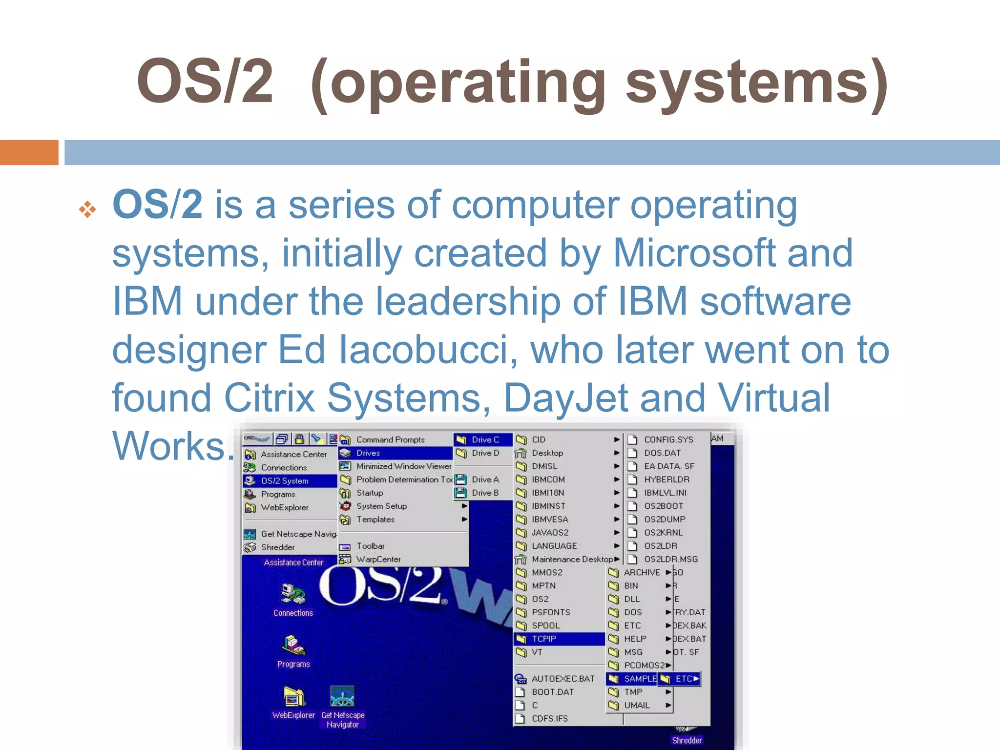 OS/2 (operating systems)
 OS/2 is a series of computer operating
systems, initially created by Microsoft and
IBM under the leadership of IBM software
designer Ed Iacobucci, who later went on to
found Citrix Systems, DayJet and Virtual
Works.
 
