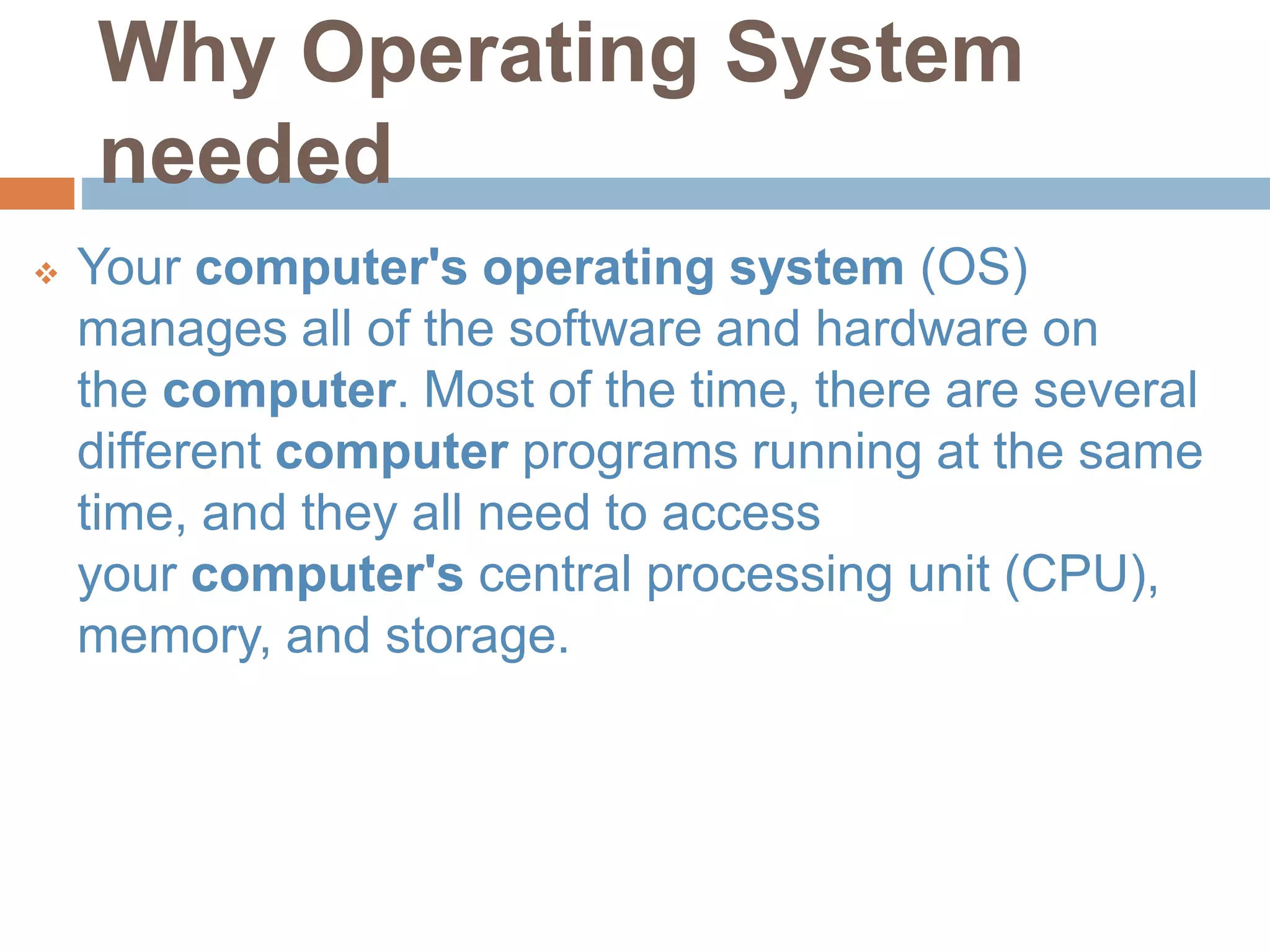 Why Operating System
needed
 Your computer's operating system (OS)
manages all of the software and hardware on
the computer. Most of the time, there are several
different computer programs running at the same
time, and they all need to access
your computer's central processing unit (CPU),
memory, and storage.
 