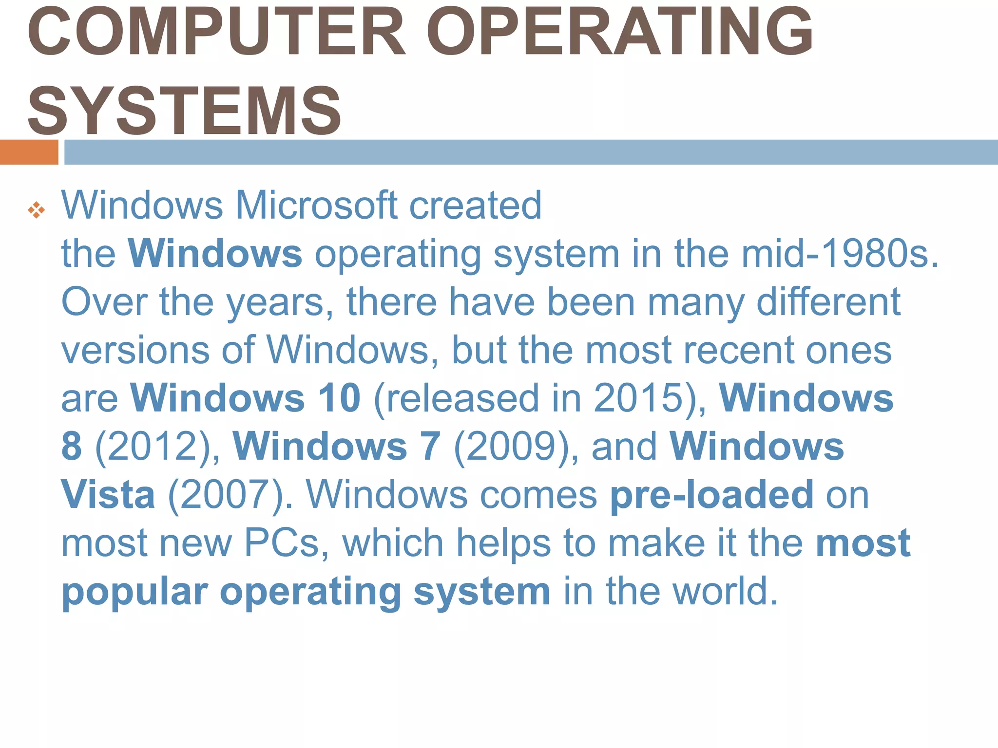 COMPUTER OPERATING
SYSTEMS
 Windows Microsoft created
the Windows operating system in the mid-1980s.
Over the years, there have been many different
versions of Windows, but the most recent ones
are Windows 10 (released in 2015), Windows
8 (2012), Windows 7 (2009), and Windows
Vista (2007). Windows comes pre-loaded on
most new PCs, which helps to make it the most
popular operating system in the world.
 
