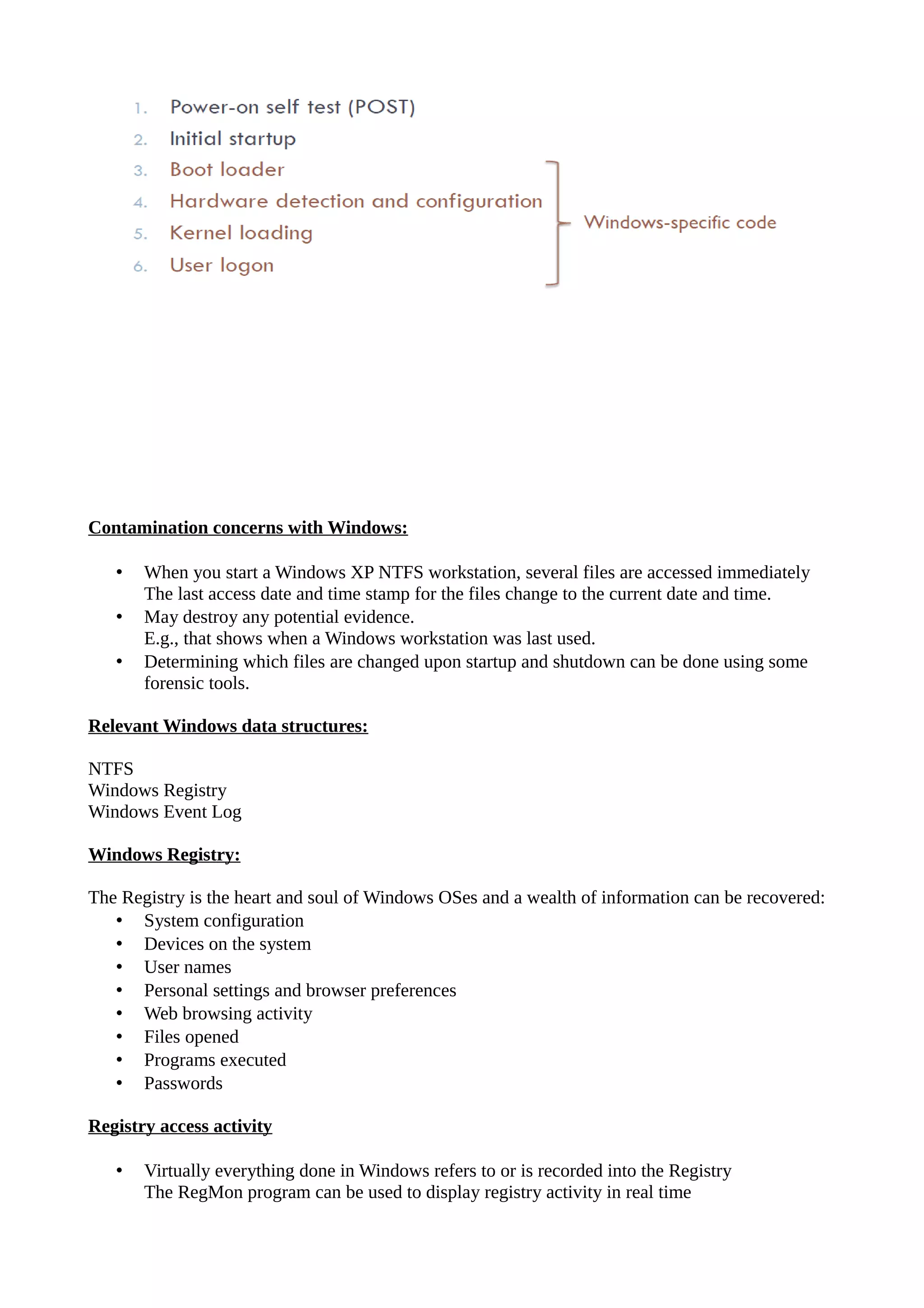 Contamination concerns with Windows:
• When you start a Windows XP NTFS workstation, several files are accessed immediately
The last access date and time stamp for the files change to the current date and time.
• May destroy any potential evidence.
E.g., that shows when a Windows workstation was last used.
• Determining which files are changed upon startup and shutdown can be done using some
forensic tools.
Relevant Windows data structures:
NTFS
Windows Registry
Windows Event Log
Windows Registry:
The Registry is the heart and soul of Windows OSes and a wealth of information can be recovered:
• System configuration
• Devices on the system
• User names
• Personal settings and browser preferences
• Web browsing activity
• Files opened
• Programs executed
• Passwords
Registry access activity
• Virtually everything done in Windows refers to or is recorded into the Registry
The RegMon program can be used to display registry activity in real time
 
