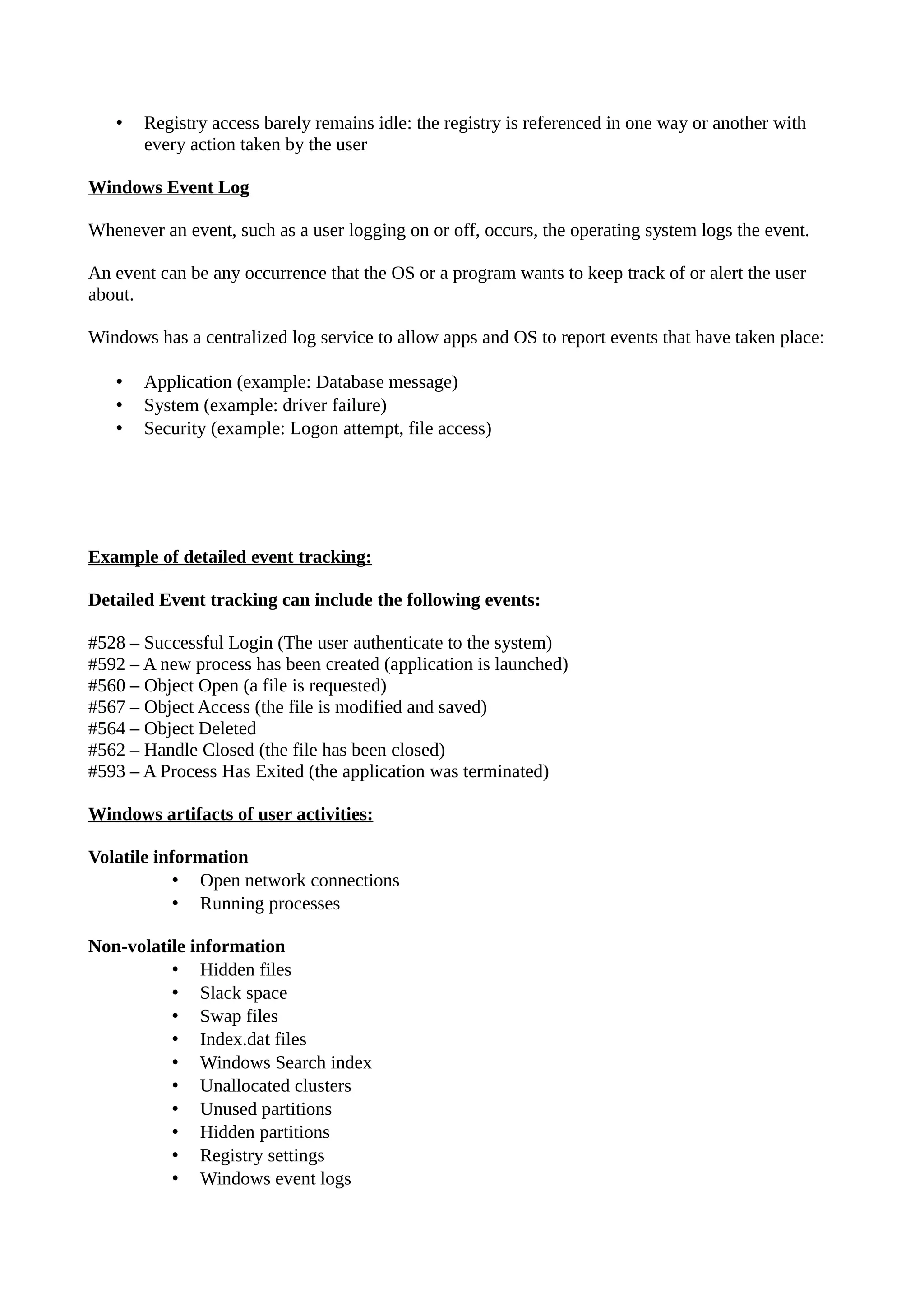 • Registry access barely remains idle: the registry is referenced in one way or another with
every action taken by the user
Windows Event Log
Whenever an event, such as a user logging on or off, occurs, the operating system logs the event.
An event can be any occurrence that the OS or a program wants to keep track of or alert the user
about.
Windows has a centralized log service to allow apps and OS to report events that have taken place:
• Application (example: Database message)
• System (example: driver failure)
• Security (example: Logon attempt, file access)
Example of detailed event tracking:
Detailed Event tracking can include the following events:
#528 – Successful Login (The user authenticate to the system)
#592 – A new process has been created (application is launched)
#560 – Object Open (a file is requested)
#567 – Object Access (the file is modified and saved)
#564 – Object Deleted
#562 – Handle Closed (the file has been closed)
#593 – A Process Has Exited (the application was terminated)
Windows artifacts of user activities:
Volatile information
• Open network connections
• Running processes
Non-volatile information
• Hidden files
• Slack space
• Swap files
• Index.dat files
• Windows Search index
• Unallocated clusters
• Unused partitions
• Hidden partitions
• Registry settings
• Windows event logs
 