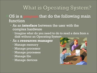 OS is a  program  that do the following main function As an  interface  between the user with the complex hardware Imagine what do you need to do to read a data from a disk without an Operating System As a  resources manager   Manage memory Manage processor Manage processes Manage file  Manage devices 