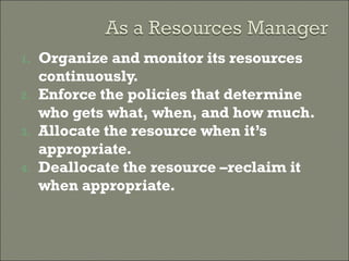 Organize and monitor its resources continuously. Enforce the policies that determine who gets what, when, and how much. Allocate the resource when it’s appropriate. Deallocate the resource –reclaim it when appropriate. 
