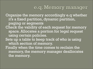 Organize the memory accordingly e.q whether it’s a fixed partition, dynamic partition, paging or segments Check the validity of each request for memory space. Allocates a portion for legal request using certain policies. Sets up a table to keep track of who is using  which section of memory. Finally when the time comes to reclaim the memory, the memory manager deallocates the memory. 