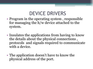 DEVICE DRIVERS
• Program in the operating system , responsible
for managing the h/w device attached to the
system.
• Insulates the applications from having to know
the details about the physical connections ,
protocols and signals required to communicate
with a device.
• The application doesn’t have to know the
physical address of the port.
 