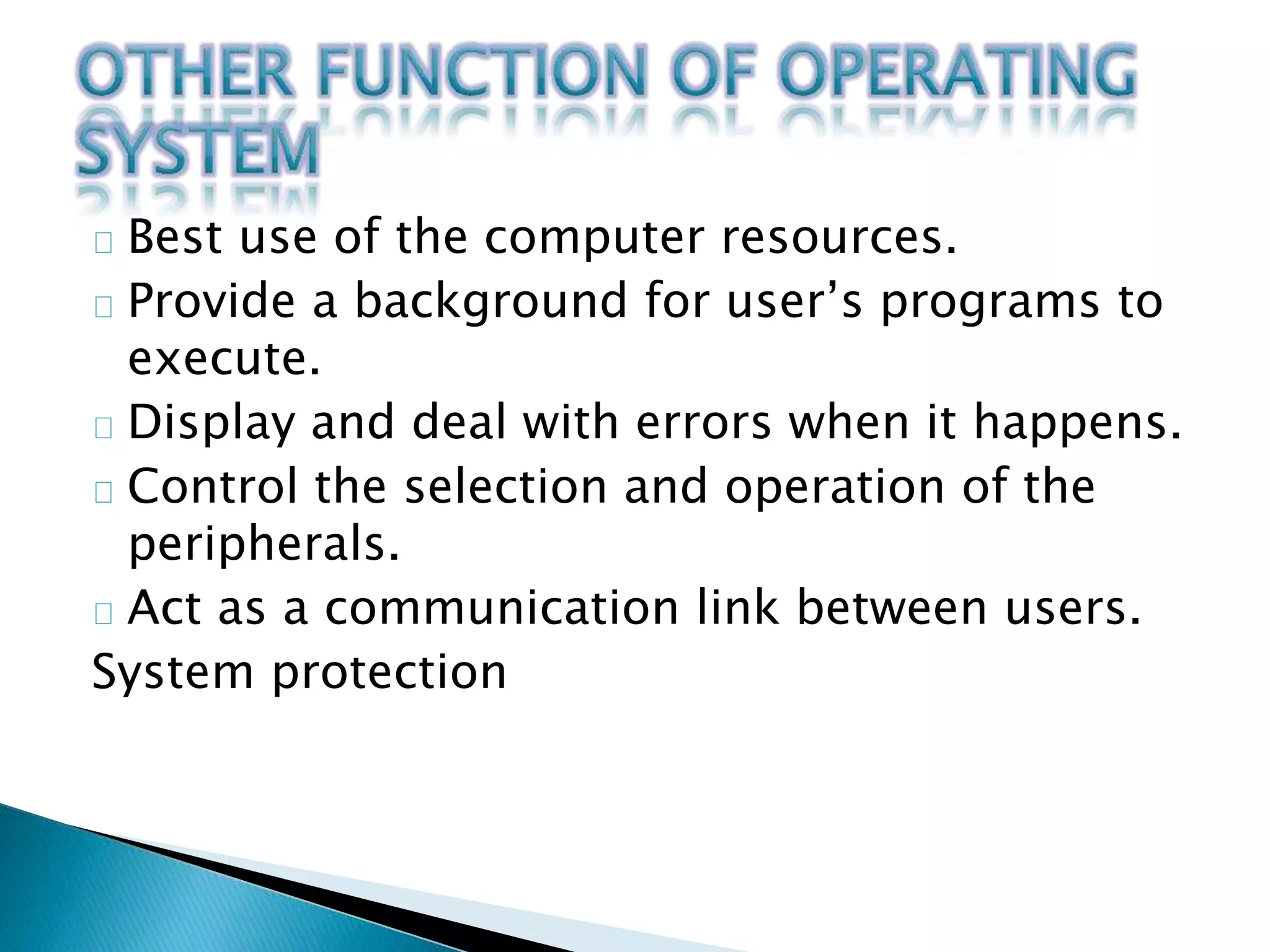 Best use of the computer resources. 
Provide a background for user’s programs to 
execute. 
Display and deal with errors when it happens. 
Control the selection and operation of the 
peripherals. 
Act as a communication link between users. 
System protection 
 