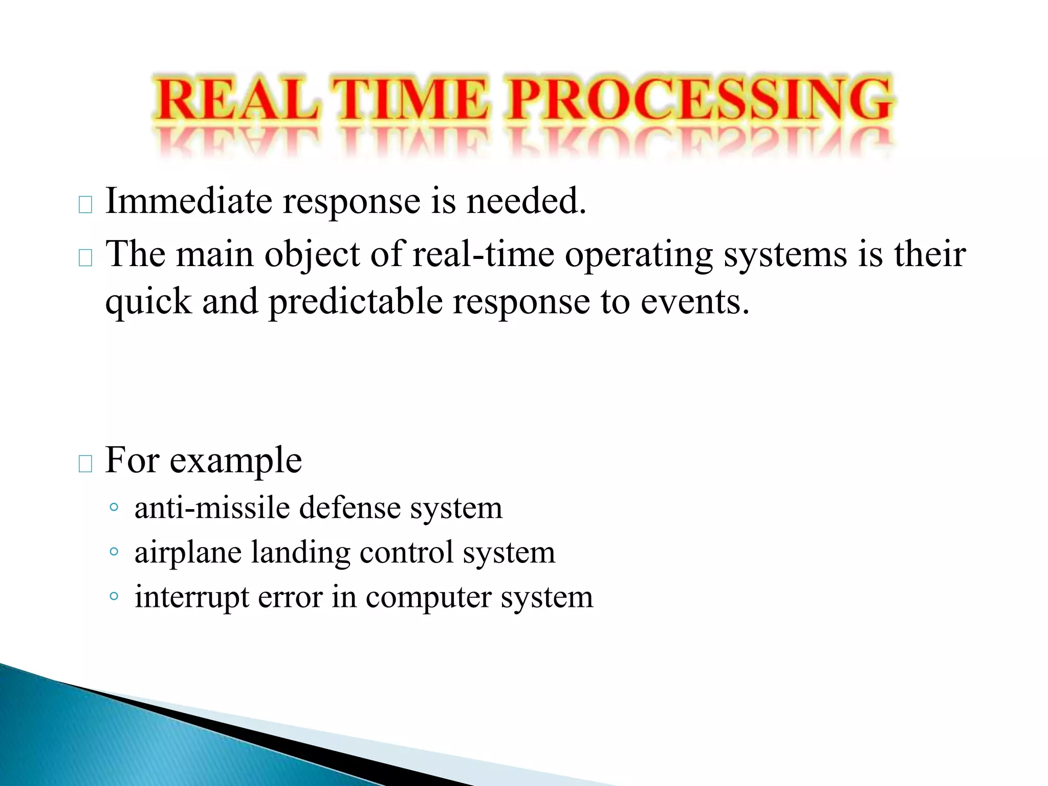Immediate response is needed. 
The main object of real-time operating systems is their 
quick and predictable response to events. 
For example 
◦ anti-missile defense system 
◦ airplane landing control system 
◦ interrupt error in computer system 
 