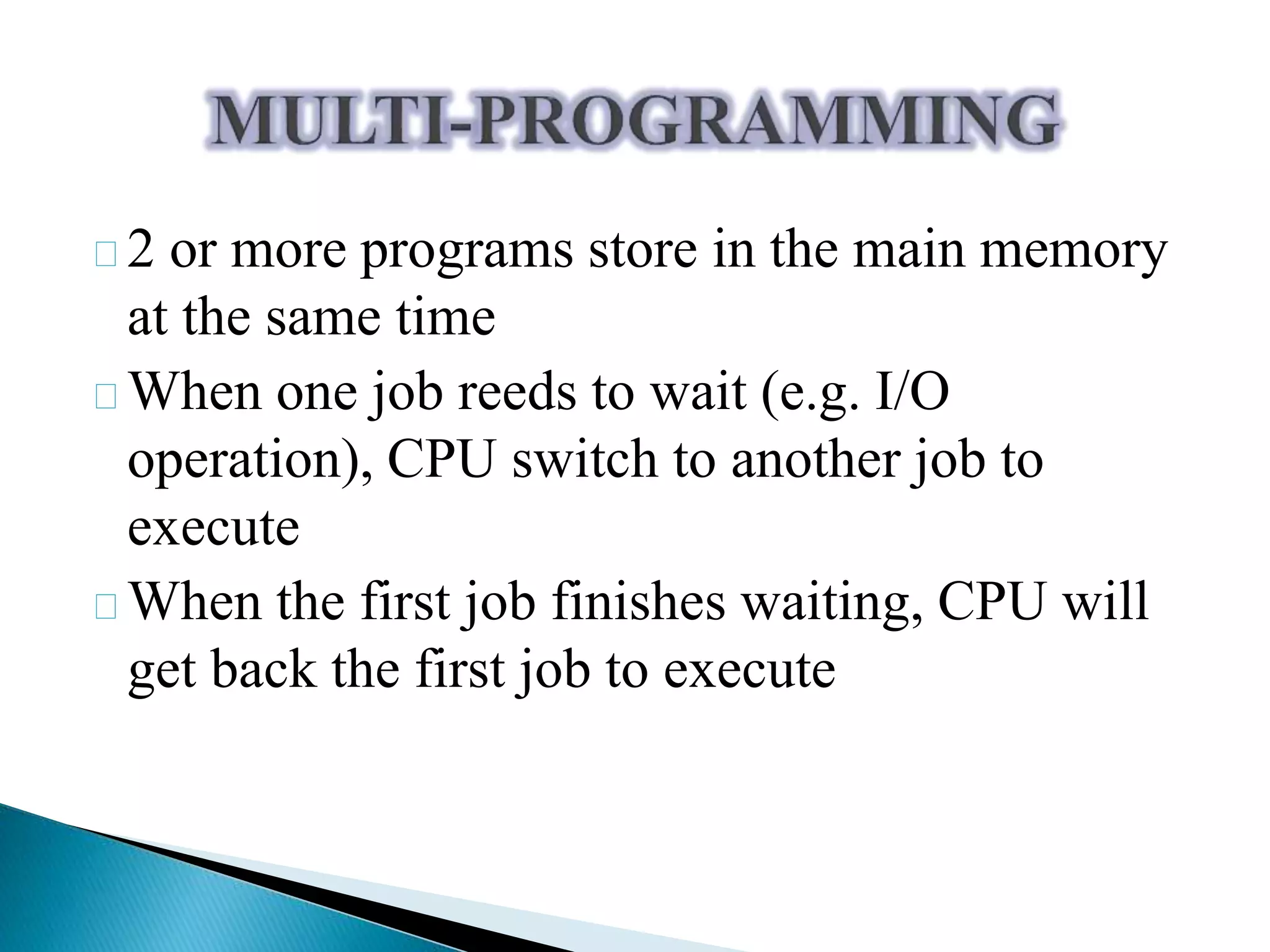 2 or more programs store in the main memory 
at the same time 
When one job reeds to wait (e.g. I/O 
operation), CPU switch to another job to 
execute 
When the first job finishes waiting, CPU will 
get back the first job to execute 
 