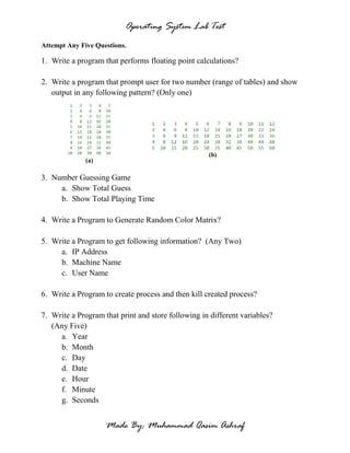 Operating System Lab Test
Made By: Muhammad Qasim Ashraf
Attempt Any Five Questions.
1. Write a program that performs floating point calculations?
2. Write a program that prompt user for two number (range of tables) and show
output in any following pattern? (Only one)
(a)
(b)
3. Number Guessing Game
a. Show Total Guess
b. Show Total Playing Time
4. Write a Program to Generate Random Color Matrix?
5. Write a Program to get following information? (Any Two)
a. IP Address
b. Machine Name
c. User Name
6. Write a Program to create process and then kill created process?
7. Write a Program that print and store following in different variables?
(Any Five)
a. Year
b. Month
c. Day
d. Date
e. Hour
f. Minute
g. Seconds
 