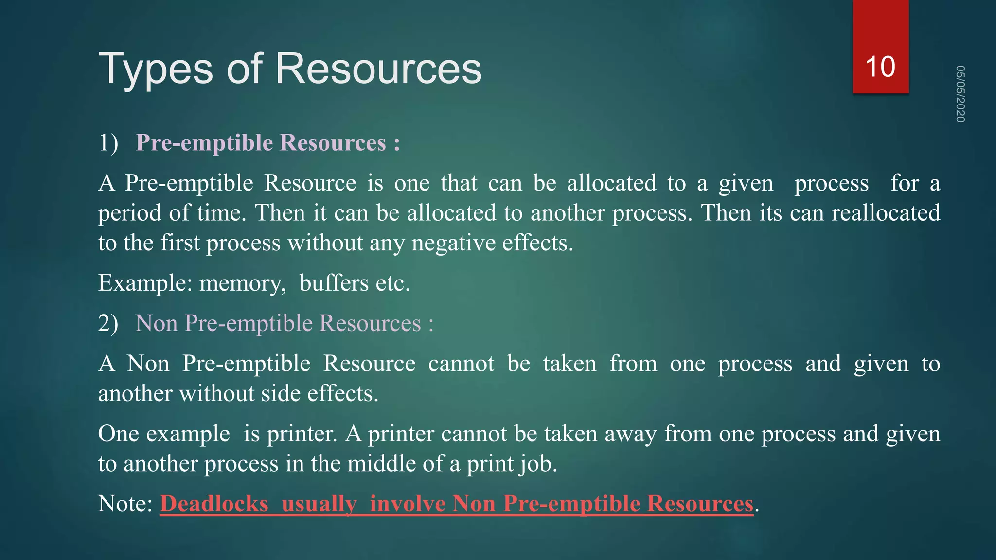 Types of Resources
1) Pre-emptible Resources :
A Pre-emptible Resource is one that can be allocated to a given process for a
period of time. Then it can be allocated to another process. Then its can reallocated
to the first process without any negative effects.
Example: memory, buffers etc.
2) Non Pre-emptible Resources :
A Non Pre-emptible Resource cannot be taken from one process and given to
another without side effects.
One example is printer. A printer cannot be taken away from one process and given
to another process in the middle of a print job.
Note: Deadlocks usually involve Non Pre-emptible Resources.
10
 