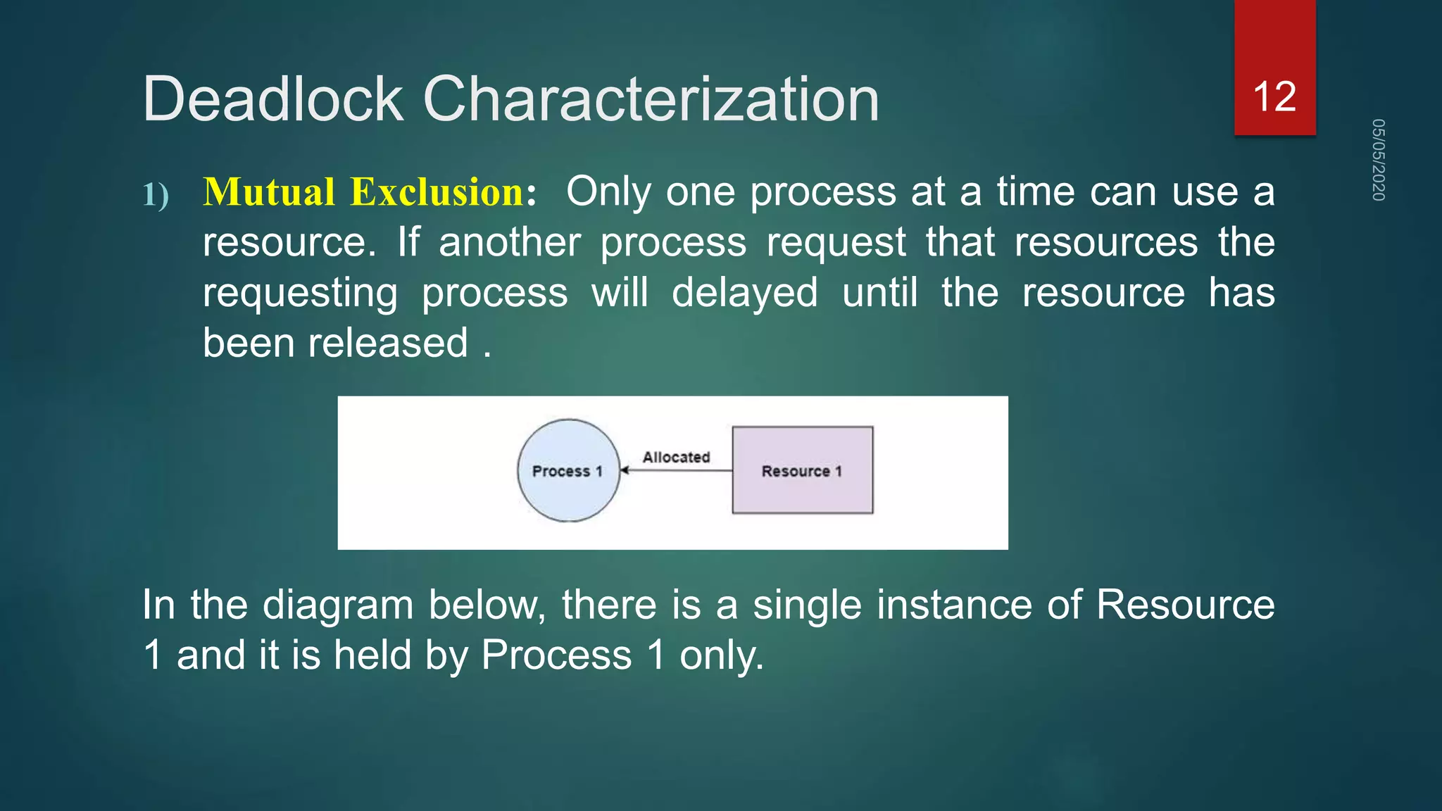 Deadlock Characterization
1) Mutual Exclusion: Only one process at a time can use a
resource. If another process request that resources the
requesting process will delayed until the resource has
been released .
In the diagram below, there is a single instance of Resource
1 and it is held by Process 1 only.
12
 