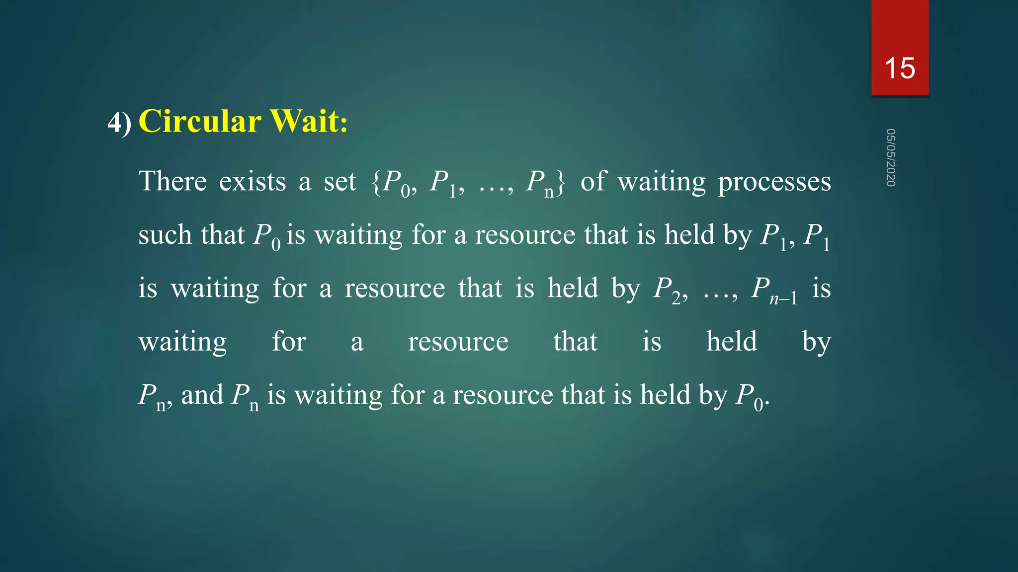 4) Circular Wait:
There exists a set {P0, P1, …, Pn} of waiting processes
such that P0 is waiting for a resource that is held by P1, P1
is waiting for a resource that is held by P2, …, Pn–1 is
waiting for a resource that is held by
Pn, and Pn is waiting for a resource that is held by P0.
15
 