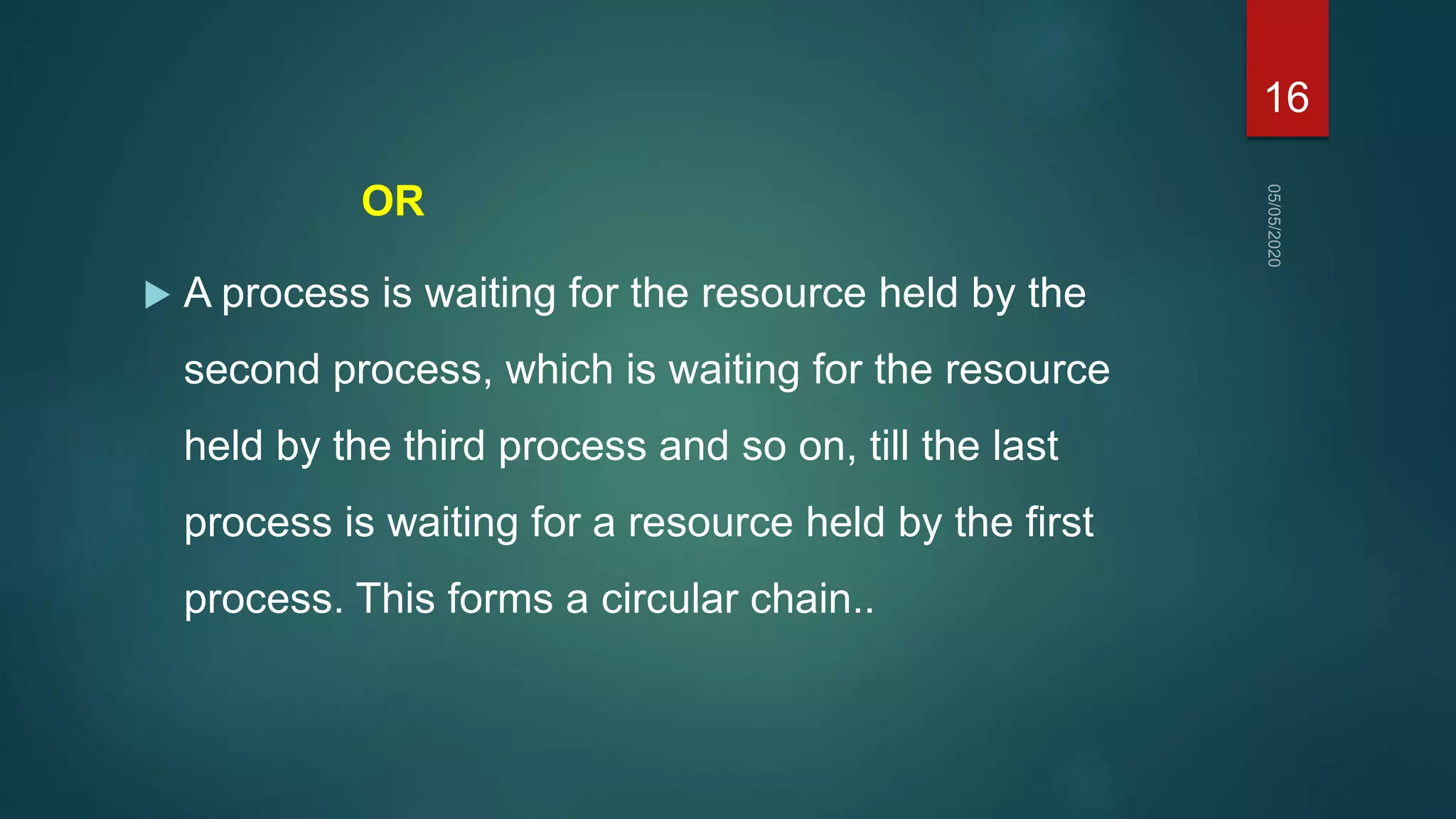 OR
 A process is waiting for the resource held by the
second process, which is waiting for the resource
held by the third process and so on, till the last
process is waiting for a resource held by the first
process. This forms a circular chain..
16
 