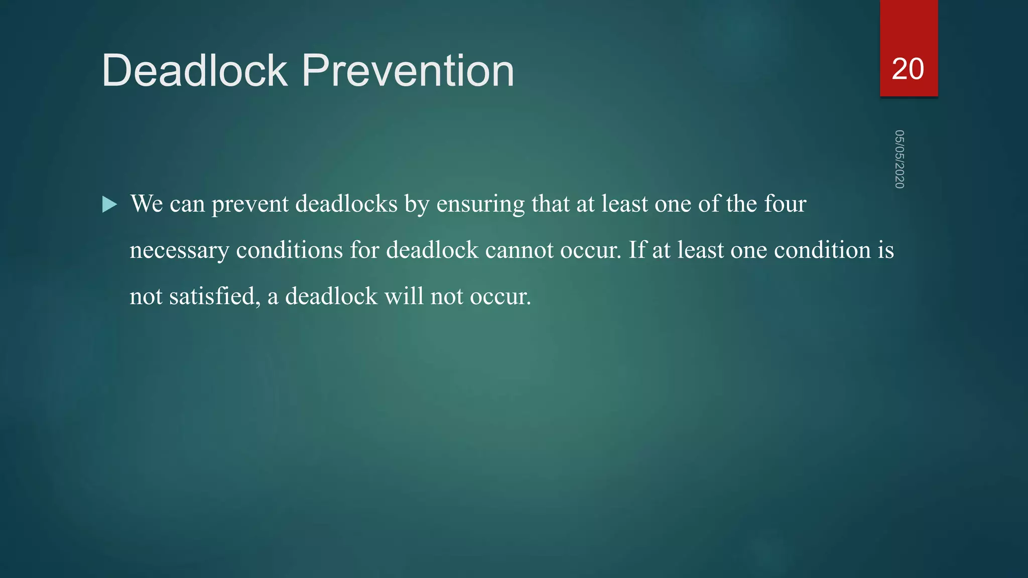 Deadlock Prevention
 We can prevent deadlocks by ensuring that at least one of the four
necessary conditions for deadlock cannot occur. If at least one condition is
not satisfied, a deadlock will not occur.
20
 