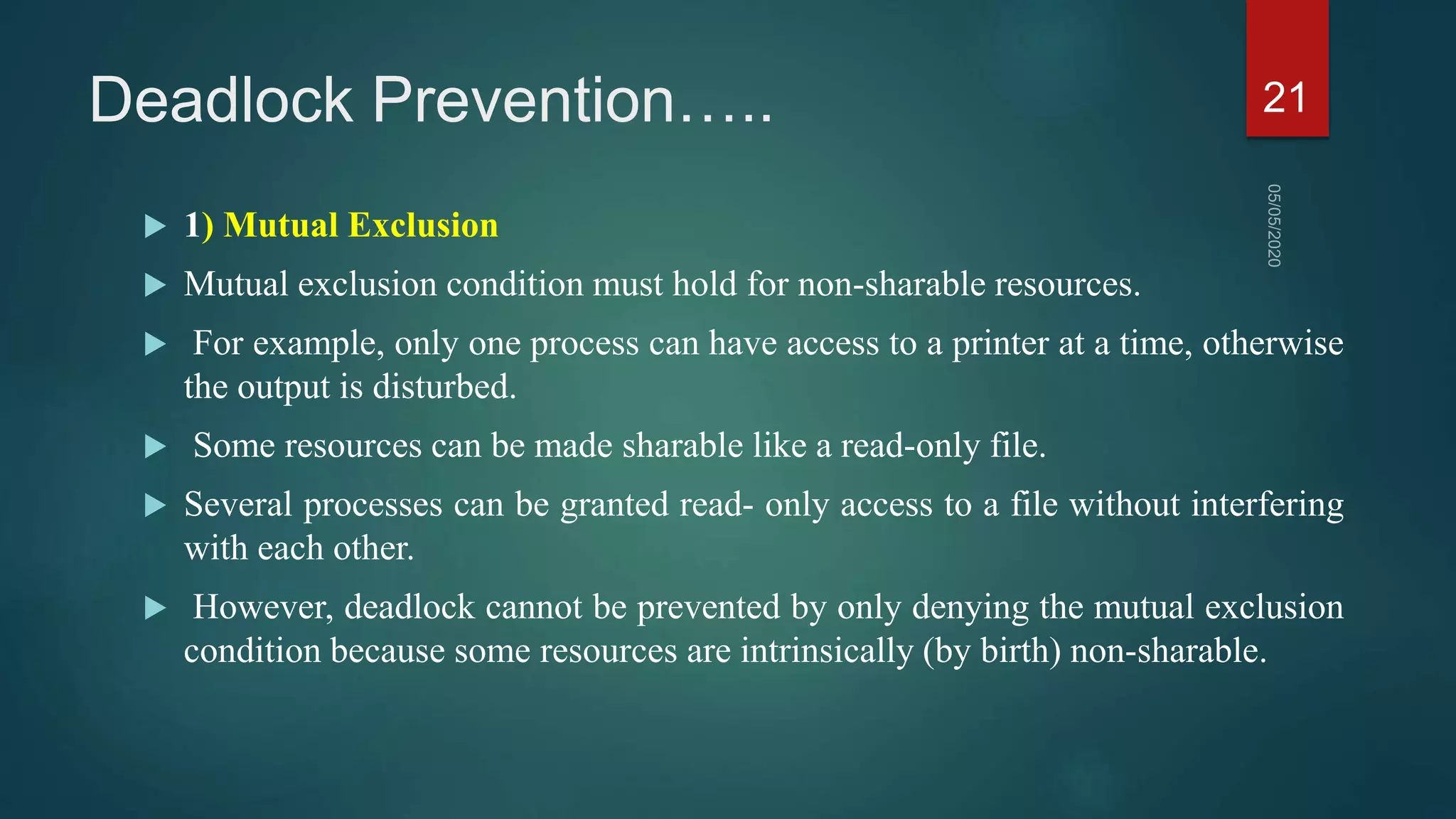 Deadlock Prevention…..
 1) Mutual Exclusion
 Mutual exclusion condition must hold for non-sharable resources.
 For example, only one process can have access to a printer at a time, otherwise
the output is disturbed.
 Some resources can be made sharable like a read-only file.
 Several processes can be granted read- only access to a file without interfering
with each other.
 However, deadlock cannot be prevented by only denying the mutual exclusion
condition because some resources are intrinsically (by birth) non-sharable.
21
 