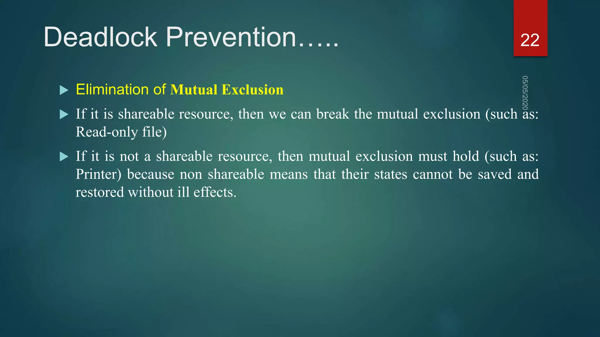Deadlock Prevention…..
 Elimination of Mutual Exclusion
 If it is shareable resource, then we can break the mutual exclusion (such as:
Read-only file)
 If it is not a shareable resource, then mutual exclusion must hold (such as:
Printer) because non shareable means that their states cannot be saved and
restored without ill effects.
22
 