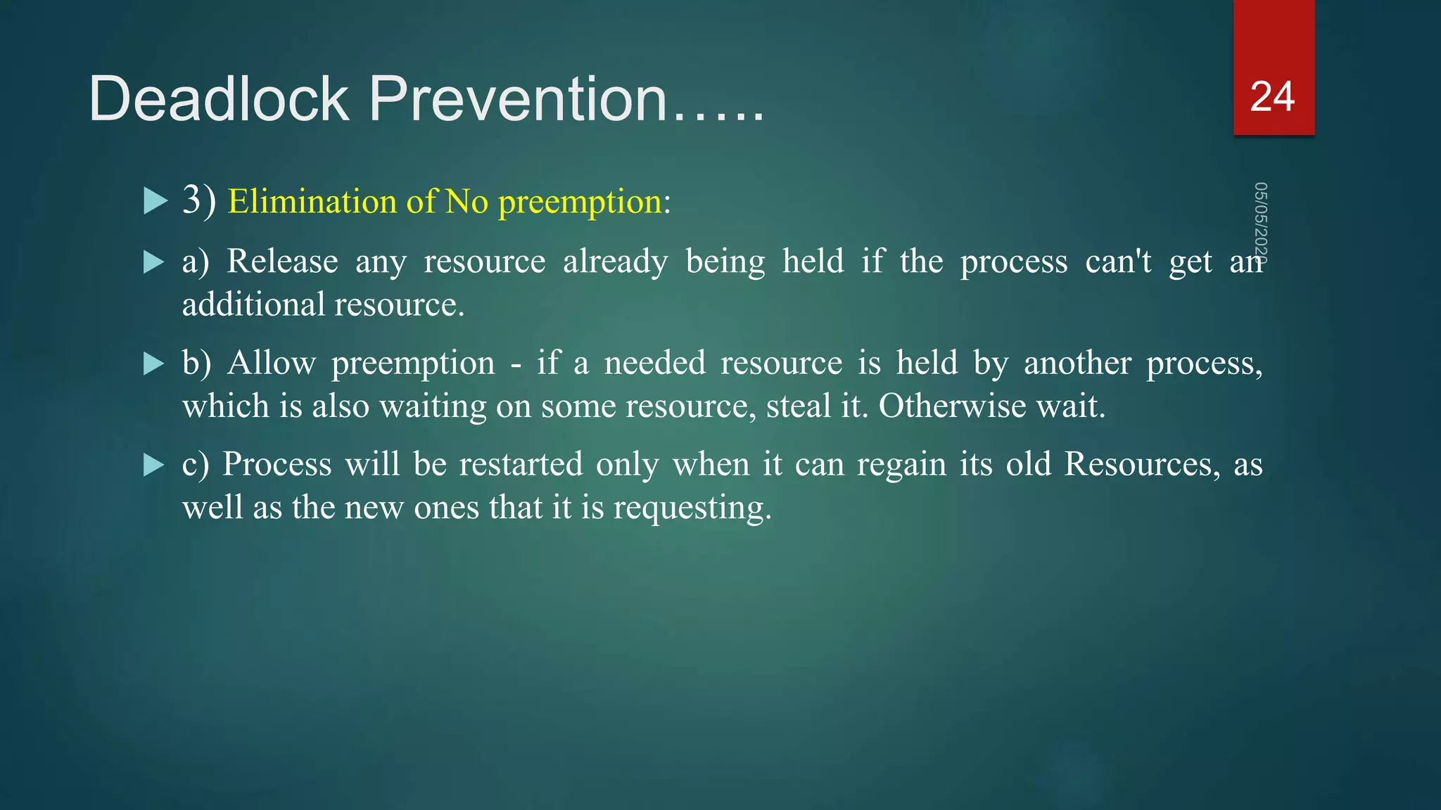 Deadlock Prevention…..
 3) Elimination of No preemption:
 a) Release any resource already being held if the process can't get an
additional resource.
 b) Allow preemption - if a needed resource is held by another process,
which is also waiting on some resource, steal it. Otherwise wait.
 c) Process will be restarted only when it can regain its old Resources, as
well as the new ones that it is requesting.
24
 